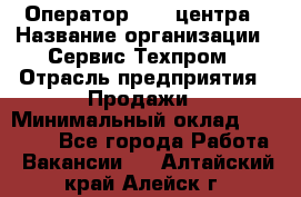 Оператор Call-центра › Название организации ­ Сервис Техпром › Отрасль предприятия ­ Продажи › Минимальный оклад ­ 28 000 - Все города Работа » Вакансии   . Алтайский край,Алейск г.